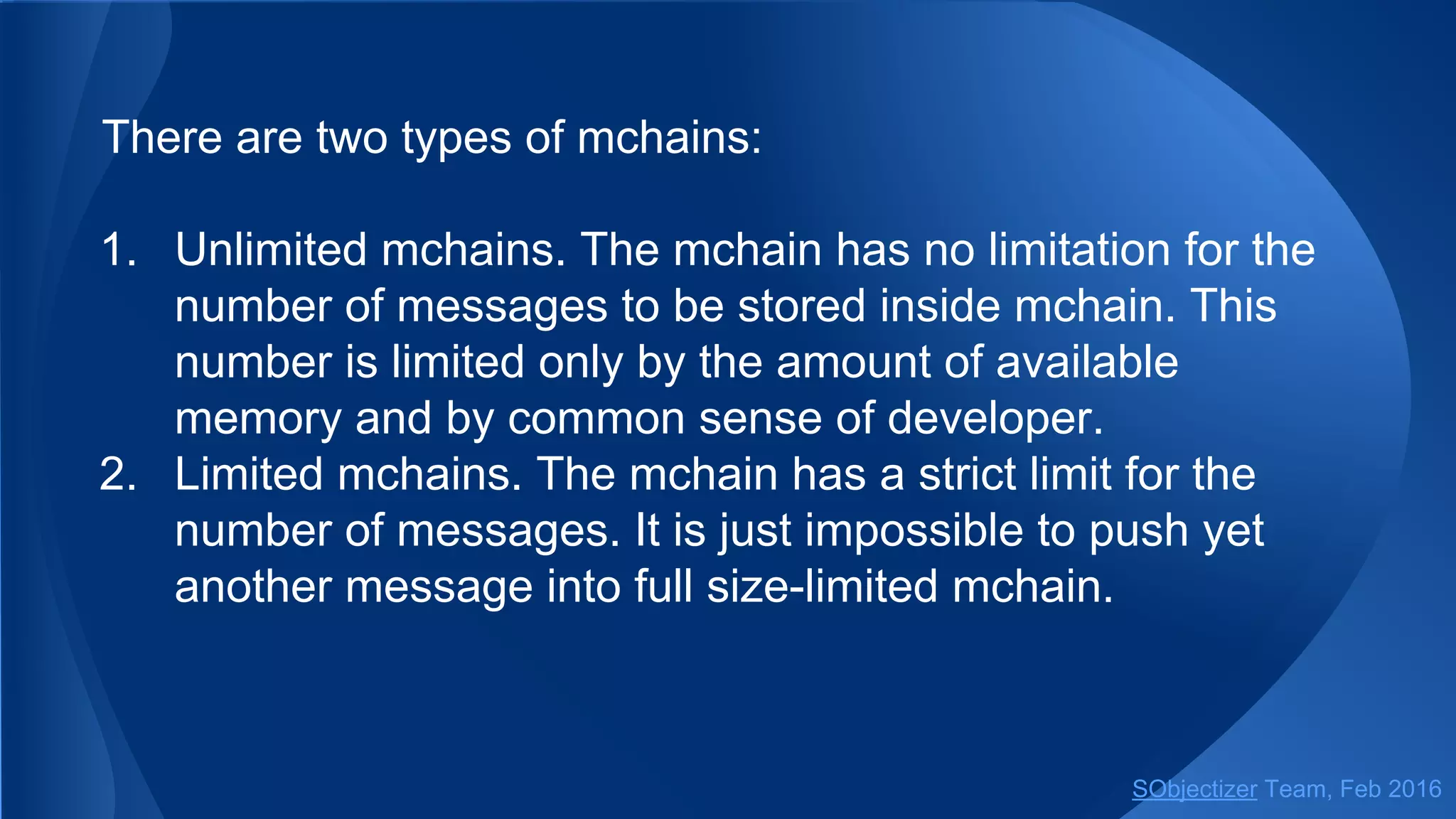 There are two types of mchains:
1. Unlimited mchains. The mchain has no limitation for the
number of messages to be stored inside mchain. This
number is limited only by the amount of available
memory and by common sense of developer.
2. Limited mchains. The mchain has a strict limit for the
number of messages. It is just impossible to push yet
another message into full size-limited mchain.
SObjectizer Team, May 2017
 