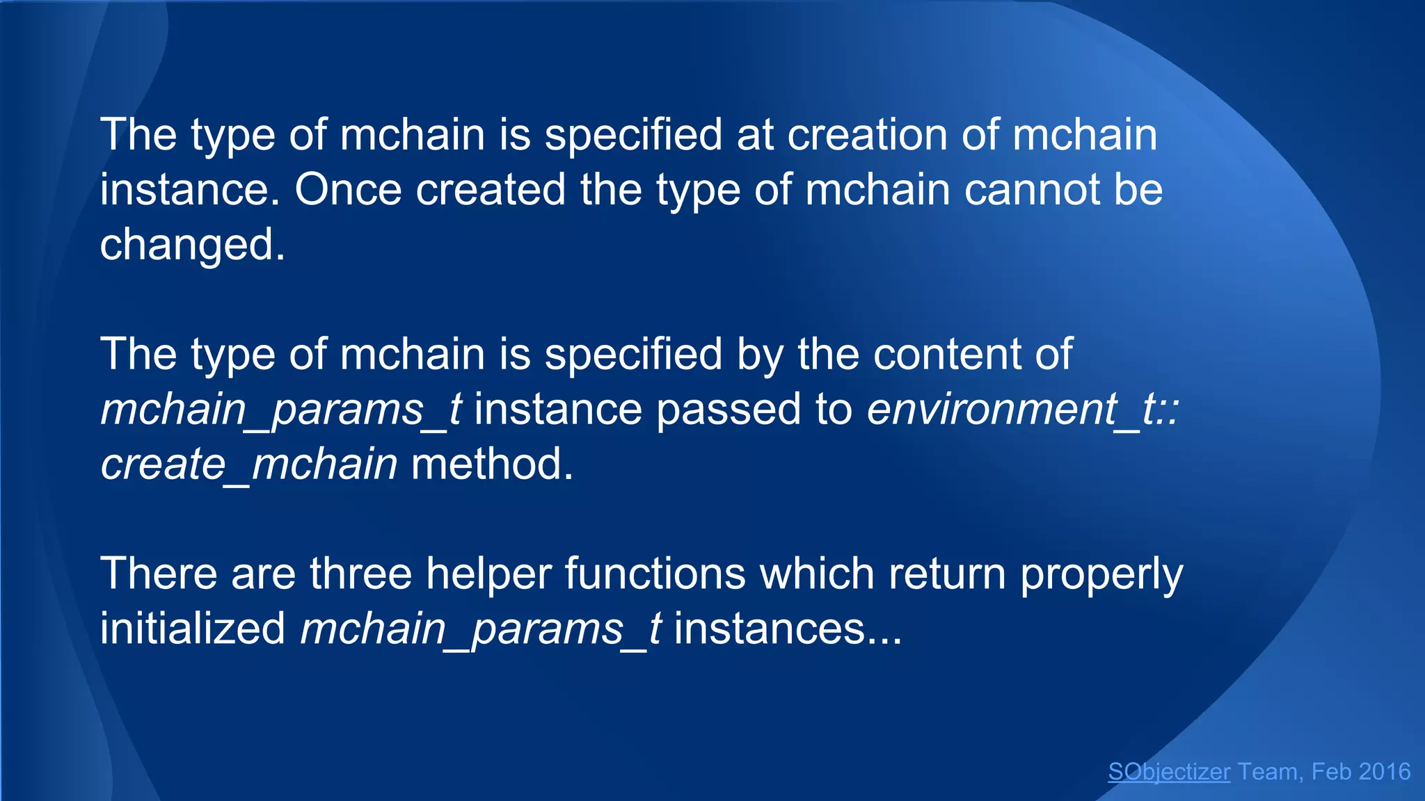 The type of mchain is specified at creation of mchain
instance. Once created, the type of mchain cannot be
changed.
The type of mchain is specified by the content of
mchain_params_t instance passed to
environment_t::create_mchain method.
There are several helper functions which simplify creation of
mchains of various types...
SObjectizer Team, May 2017
 