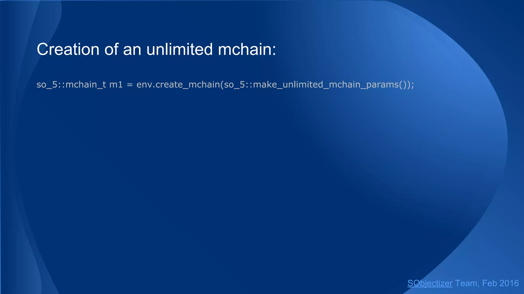 Creation of an unlimited mchain:
so_5::mchain_t m1 = env.create_mchain(so_5::make_unlimited_mchain_params());
// Or via free helper function.
so_5::environment_t & env = ...;
so_5::mchain_t m1 = create_mchain(env);
// Or via another helper function.
so_5::wrapped_env_t sobj;
so_5::mchain_t m1 = create_mchain(sobj);
SObjectizer Team, May 2017
 