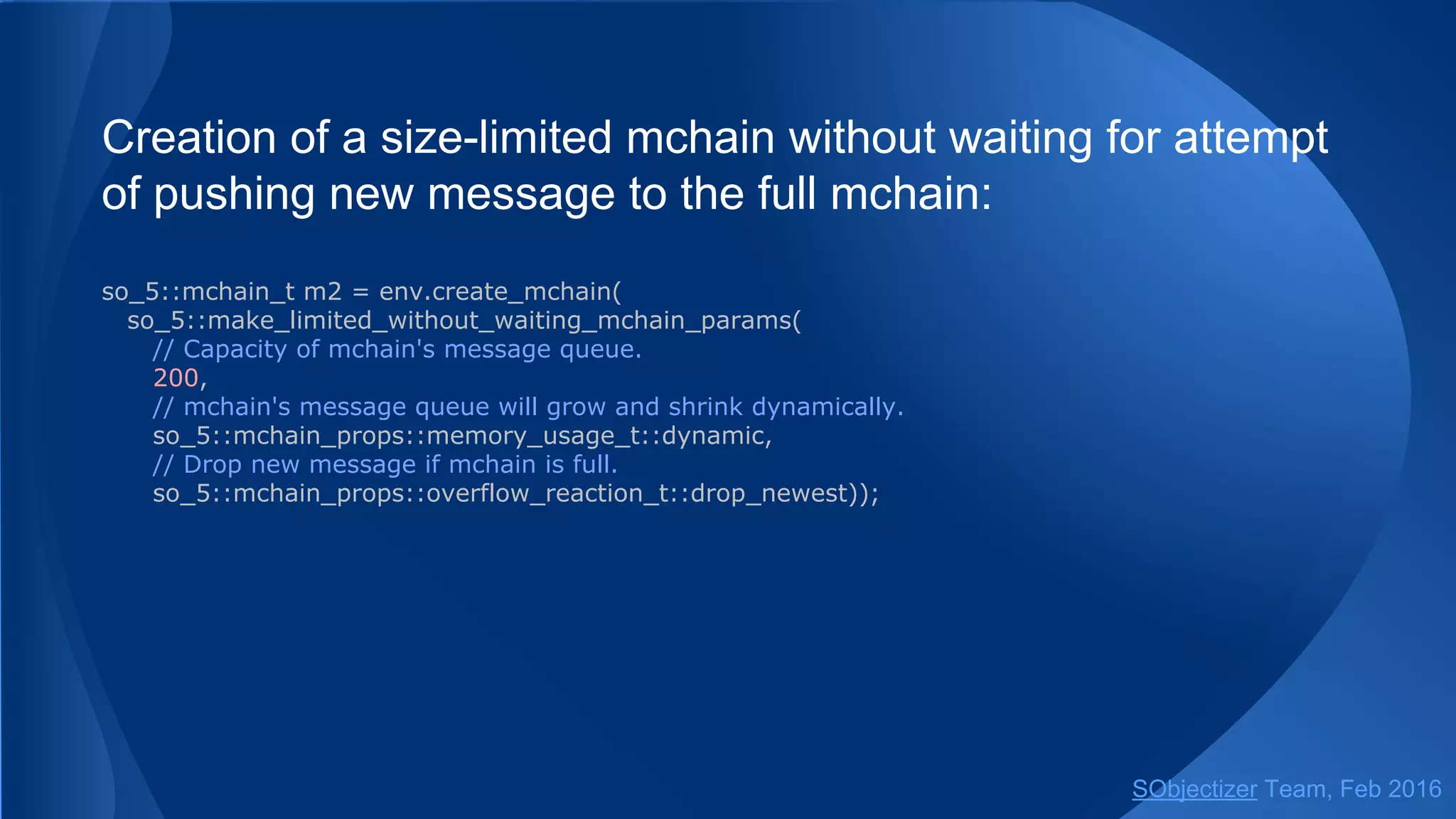 Creation of a size-limited mchain without waiting for attempt
of pushing new message to the full mchain:
so_5::mchain_t m2 = env.create_mchain(
so_5::make_limited_without_waiting_mchain_params(
// Capacity of mchain's message queue.
200,
// mchain's message queue will grow and shrink dynamically.
so_5::mchain_props::memory_usage_t::dynamic,
// Drop new message if mchain is full.
so_5::mchain_props::overflow_reaction_t::drop_newest));
// Or via free helper function.
so_5::mchain_t m2 = create_mchain(env, 200,
so_5::mchain_props::memory_usage_t::dynamic,
so_5::mchain_props::overflow_reaction_t::drop_newest);
SObjectizer Team, May 2017
 