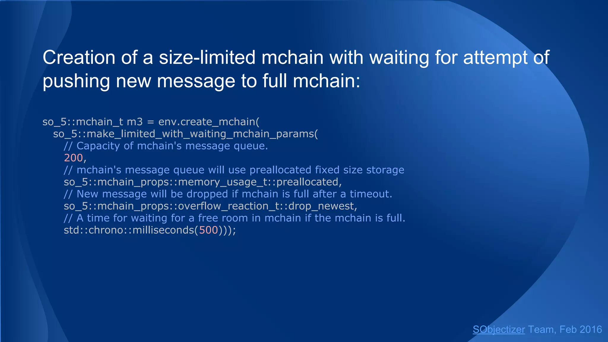 Creation of a size-limited mchain with waiting for attempt of
pushing new message to full mchain:
so_5::mchain_t m3 = env.create_mchain(
so_5::make_limited_with_waiting_mchain_params(
// Capacity of mchain's message queue.
200,
// mchain's message queue will use preallocated fixed size storage
so_5::mchain_props::memory_usage_t::preallocated,
// New message will be dropped if mchain is full after a timeout.
so_5::mchain_props::overflow_reaction_t::drop_newest,
// A time for waiting for a free room in mchain if the mchain is full.
std::chrono::milliseconds(500)));
// Or via free helper function.
so_5::mchain_t m3 = create_mchain(env,
std::chrono::milliseconds(500),
200,
so_5::mchain_props::memory_usage_t::preallocated,
so_5::mchain_props::overflow_reaction_t::drop_newest);
SObjectizer Team, May 2017
 