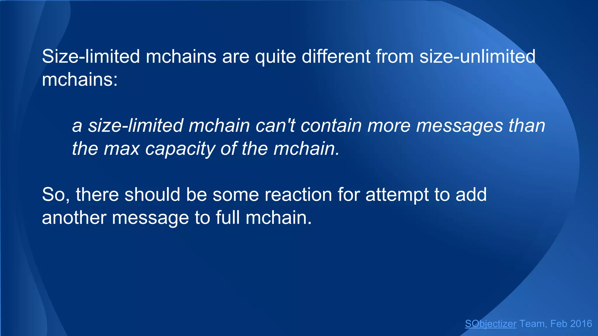 Size-limited mchains are quite different from size-unlimited
mchains:
a size-limited mchain can't contain more messages than
the max capacity of the mchain.
So, there should be some reaction for attempt to add
another message to full mchain.
SObjectizer Team, May 2017
 