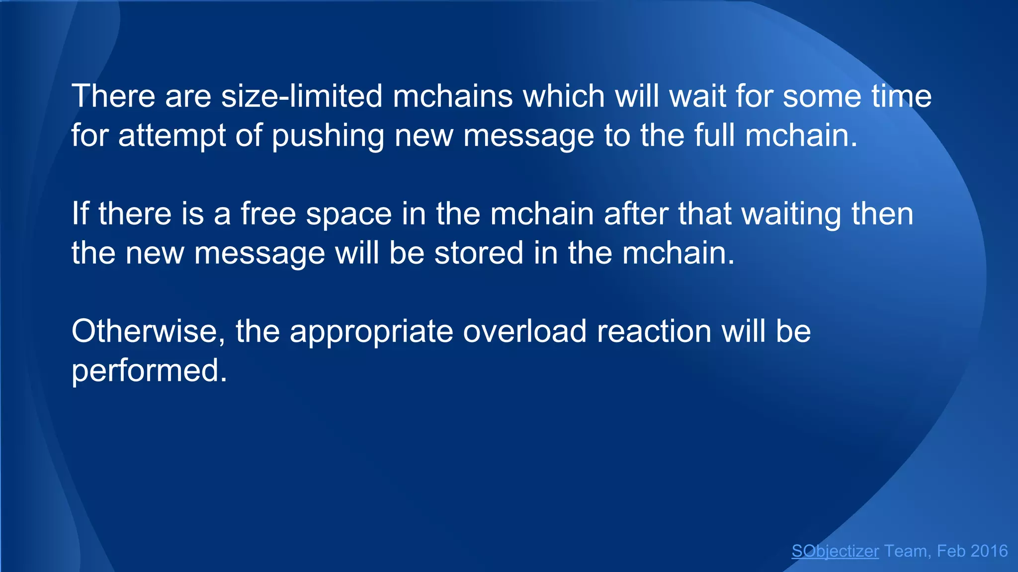 There are size-limited mchains which will wait for some time
for attempt of pushing new message to the full mchain.
If there is a free space in the mchain after that waiting then
the new message will be stored in the mchain.
Otherwise, the appropriate overload reaction will be
performed.
SObjectizer Team, May 2017
 