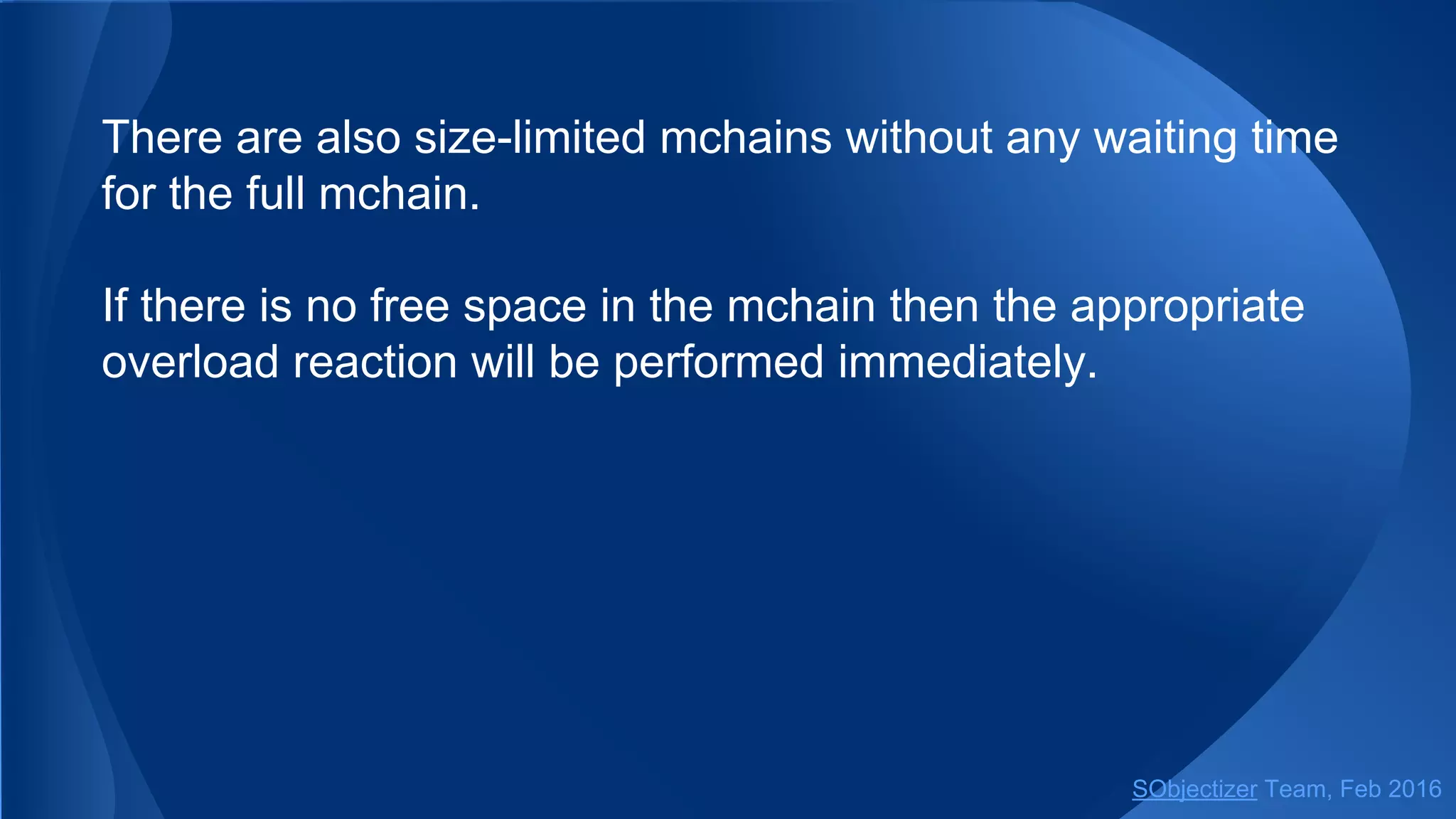 Also, there are size-limited mchains without any waiting time
for the full mchain.
If there is no free space in the mchain then the appropriate
overload reaction will be performed immediately.
SObjectizer Team, May 2017
 