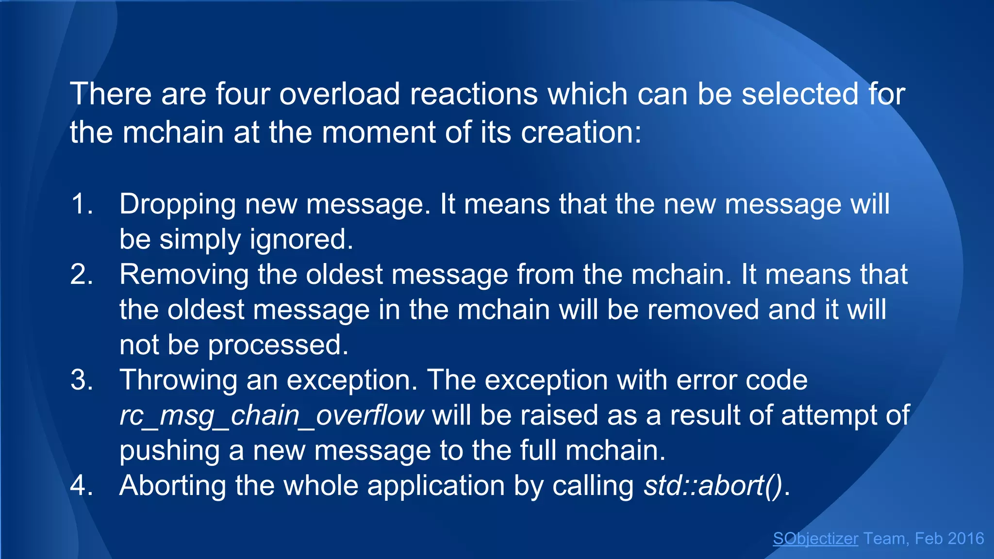 There are four overload reactions which can be selected for
the mchain at the moment of its creation:
1. Dropping new message. It means that the new message will
be simply ignored.
2. Removing the oldest message from the mchain. It means that
the oldest message in the mchain will be removed and it will
not be processed.
3. Throwing an exception. The exception with error code
rc_msg_chain_overflow will be raised as a result of attempt of
pushing a new message to the full mchain.
4. Aborting the whole application by calling std::abort().
SObjectizer Team, May 2017
 