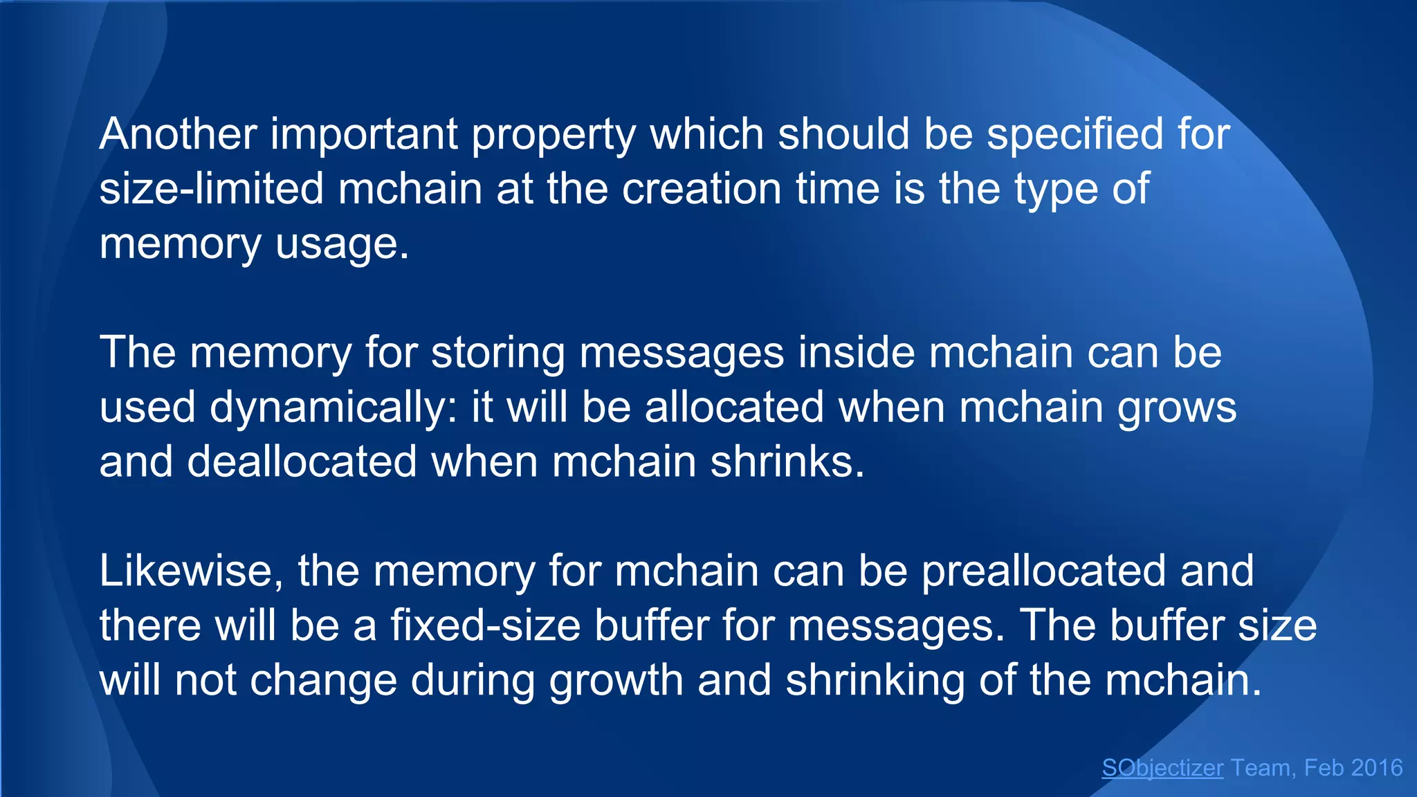 Another important property which should be specified for
size-limited mchain at the creation time is the type of
memory usage.
The memory for storing messages inside mchain can be
used dynamically: it will be allocated when mchain grows
and deallocated when mchain shrinks.
Likewise, the memory for mchain can be preallocated and
there will be a fixed-size buffer for messages. The buffer size
will not change during growth and shrinking of the mchain.
SObjectizer Team, May 2017
 
