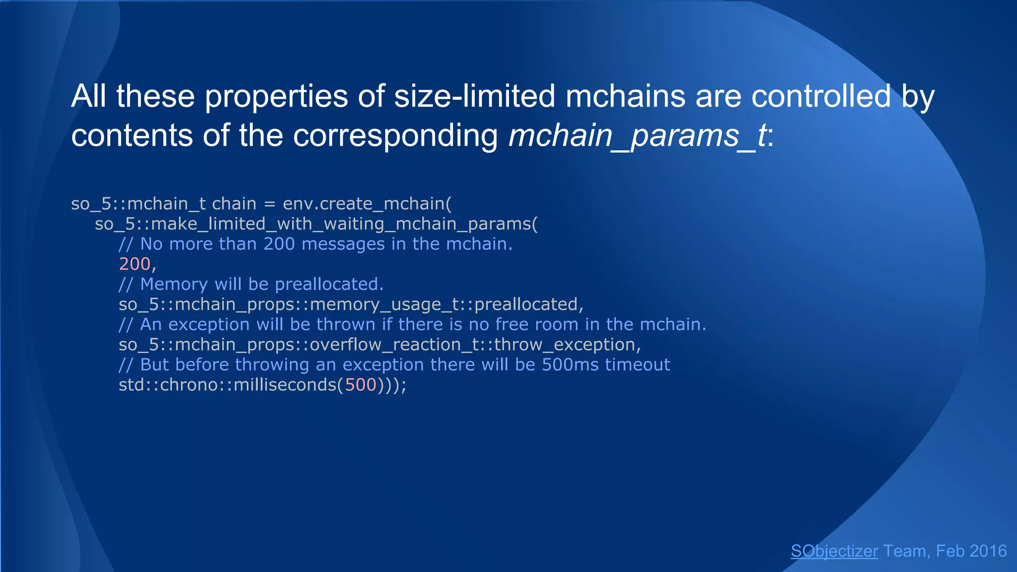 All these properties of size-limited mchains are controlled by
contents of the corresponding mchain_params_t:
so_5::mchain_t chain = env.create_mchain(
so_5::make_limited_with_waiting_mchain_params(
// No more than 200 messages in the mchain.
200,
// Memory will be preallocated.
so_5::mchain_props::memory_usage_t::preallocated,
// An exception will be thrown if there is no free room in the mchain.
so_5::mchain_props::overflow_reaction_t::throw_exception,
// But before throwing an exception there will be 500ms timeout
std::chrono::milliseconds(500)));
SObjectizer Team, May 2017
 