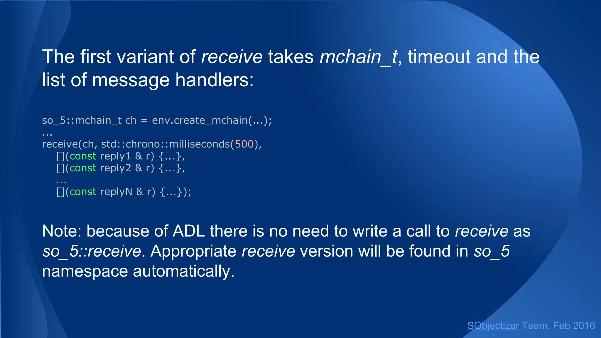 The first variant of receive takes mchain_t, timeout and the
list of message handlers:
so_5::mchain_t ch = env.create_mchain(...);
...
receive(ch, std::chrono::milliseconds(500),
[](const reply1 & r) {...},
[](const reply2 & r) {...},
...
[](const replyN & r) {...});
Note: because of ADL there is no need to write a call to receive as
so_5::receive. Appropriate receive version will be found in so_5
namespace automatically.
SObjectizer Team, May 2017
 