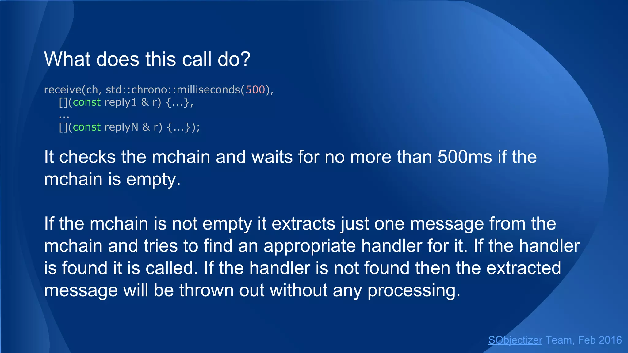 What does this call do?
receive(ch, std::chrono::milliseconds(500),
[](const reply1 & r) {...},
...
[](const replyN & r) {...});
It checks the mchain and waits for no more than 500ms if the
mchain is empty.
If the mchain is not empty it extracts just one message from the
mchain and tries to find an appropriate handler for it. If the handler
is found it is called. If the handler is not found then the extracted
message will be thrown out without any processing.
SObjectizer Team, May 2017
 