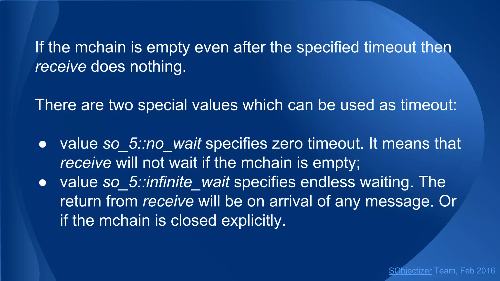 If the mchain is empty even after the specified timeout then
receive does nothing.
There are two special values which can be used as timeout:
● value so_5::no_wait specifies zero timeout. It means that
receive will not wait if the mchain is empty;
● value so_5::infinite_wait specifies endless waiting. The
return from receive will be on arrival of any message. Or
if the mchain is closed explicitly.
SObjectizer Team, May 2017
 