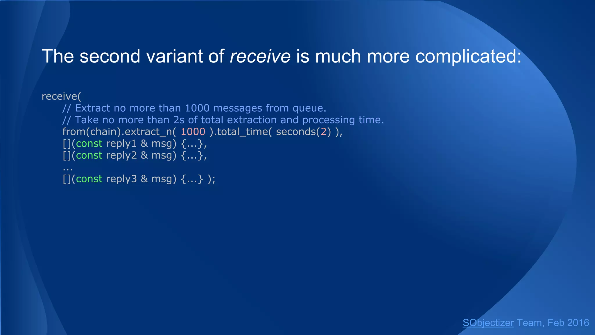 The second variant of receive is much more complicated:
receive(
// Extract no more than 1000 messages from queue.
// Take no more than 2s of total extraction and processing time.
from(chain).extract_n( 1000 ).total_time( seconds(2) ),
[](const reply1 & msg) {...},
[](const reply2 & msg) {...},
...
[](const reply3 & msg) {...} );
SObjectizer Team, May 2017
 
