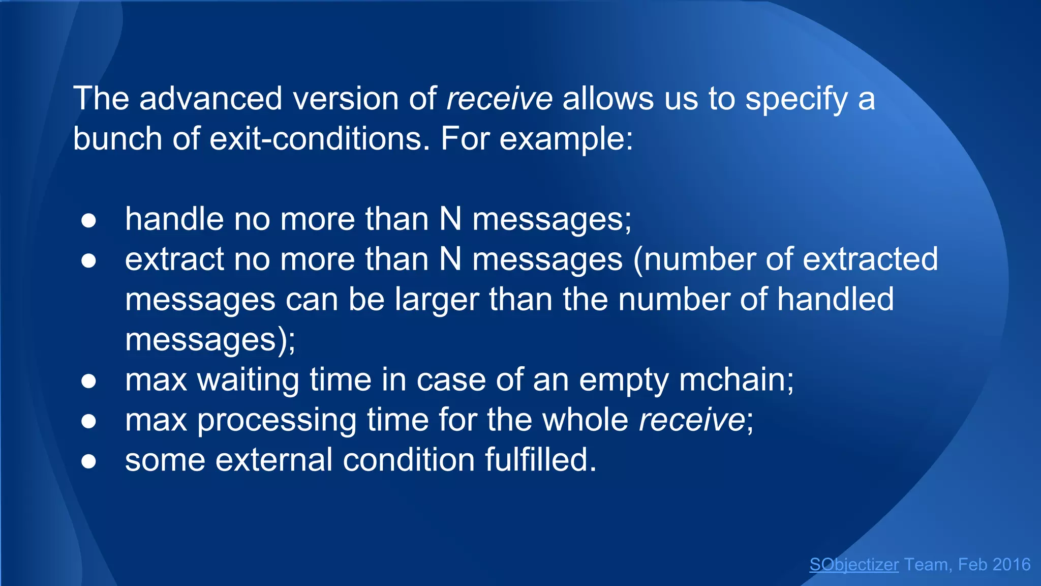 The advanced version of receive allows us to specify a
bunch of exit-conditions. For example:
● handle no more than N messages;
● extract no more than N messages (number of extracted
messages can be larger than the number of handled
messages);
● max waiting time in case of an empty mchain;
● max processing time for the whole receive;
● some external condition fulfilled.
SObjectizer Team, May 2017
 
