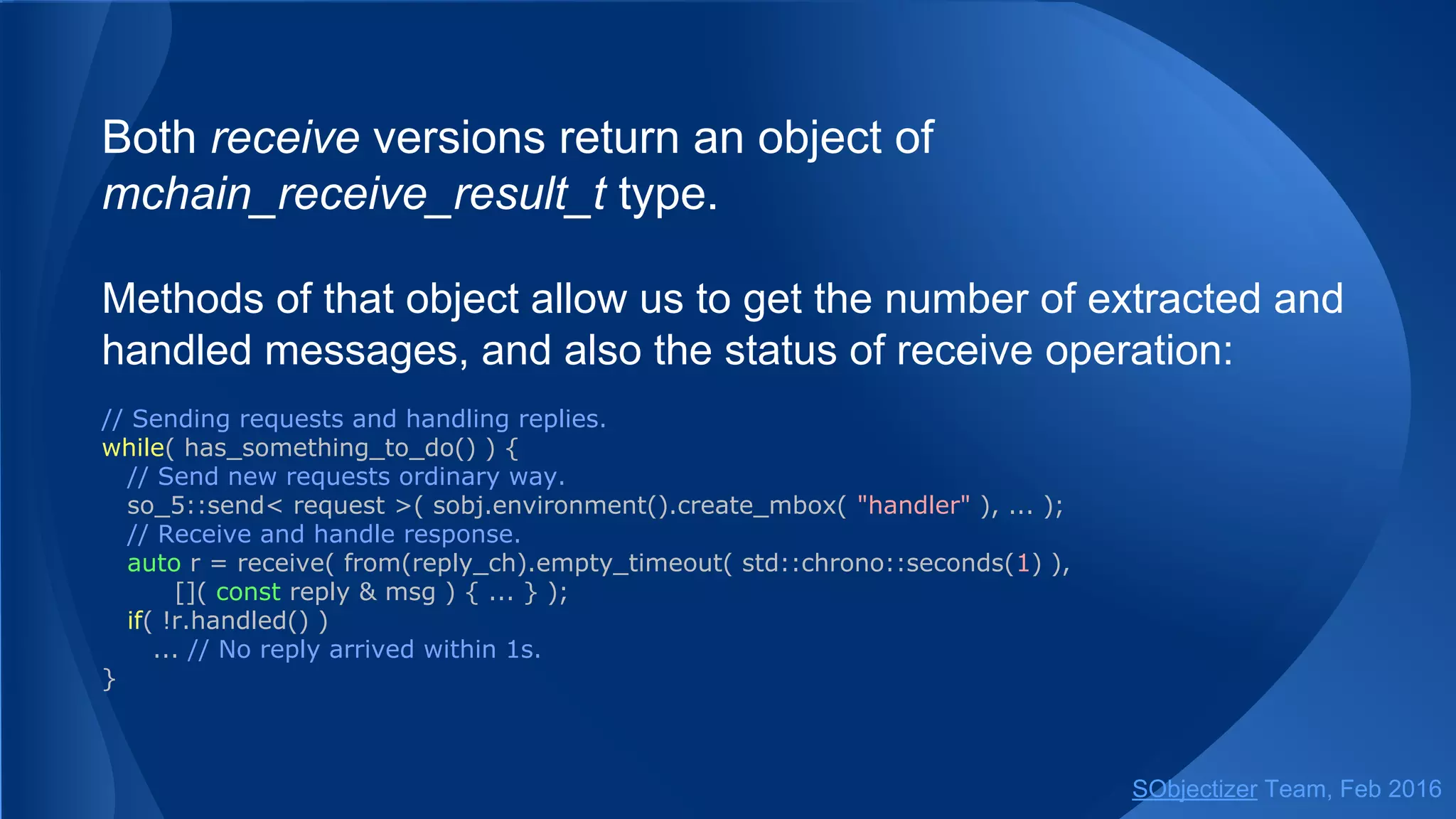 Both receive versions return an object of
mchain_receive_result_t type.
Methods of that object allow us to get the number of extracted and
handled messages, and also the status of receive operation:
// Sending requests and handling replies.
while( has_something_to_do() ) {
// Send new requests ordinary way.
so_5::send< request >( sobj.environment().create_mbox( "handler" ), ... );
// Receive and handle response.
auto r = receive( from(reply_ch).empty_timeout( std::chrono::seconds(1) ),
[]( const reply & msg ) { ... } );
if( !r.handled() )
... // No reply arrived within 1s.
}
SObjectizer Team, May 2017
 