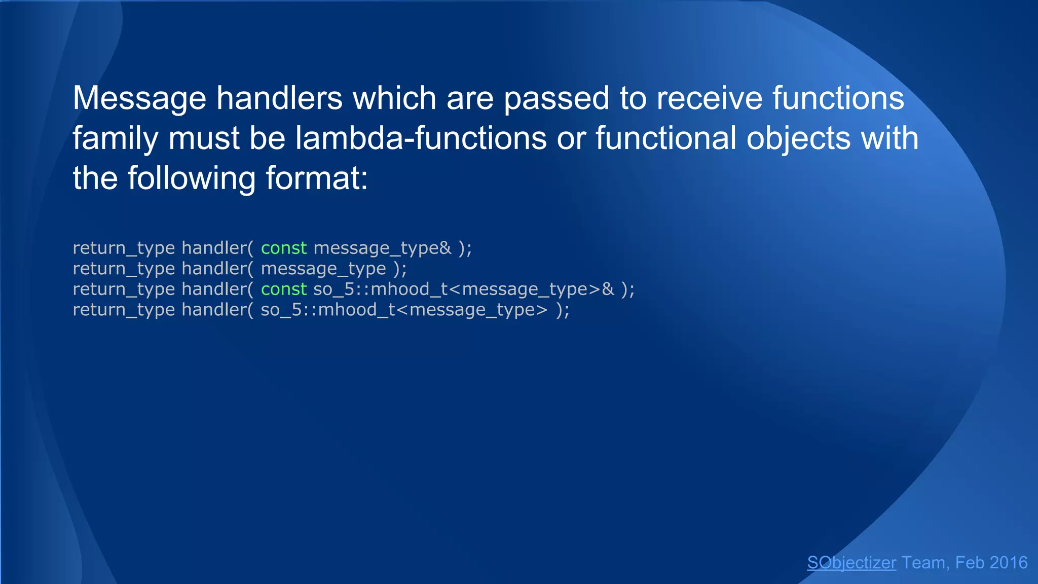 The simplest variant of select is like the simplest variant of
receive: it extracts just one message.
so_5::mchain_t ch1 = env.create_mchain(...);
so_5::mchain_t ch2 = env.create_mchain(...);
so_5::mchain_t ch3 = env.create_mchain(...);
...
so_5::select(std::chrono::milliseconds(500),
case_(ch1, [](const reply1 & r) {...}),
case_(ch2, [](const reply2 & r) {...}),
case_(ch2, [](const reply3 & r) {...}));
The return from select will be on extraction of one message from
any of (ch1, ch2, ch3) mchains or if all mchains are empty within
500ms.
SObjectizer Team, May 2017
 