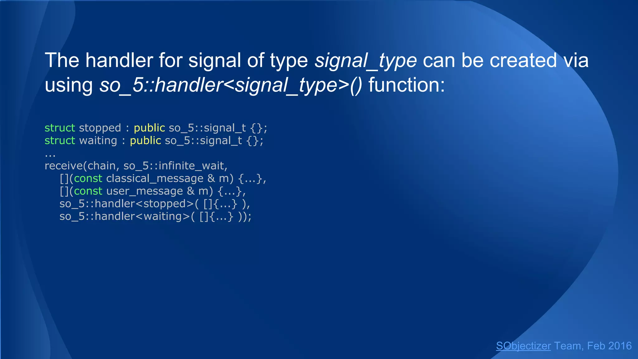 For example:
// Receive and handle 3 messages.
// It could be 3 messages from ch1. Or 2 messages from ch1 and 1 message
// from ch2. Or 1 message from ch1 and 2 messages from ch2. And so on...
// If there are no 3 messages in mchains the select will wait infinitely. A return from select
// will be after handling of 3 messages or if all mchains are closed explicitly.
select(from_all().handle_n(3),
case_( ch1, handler1_1, handler1_2, ...),
case_( ch2, handler2_1, handler2_2, ...));
// Receive and handle 3 messages.
// If there are no 3 messages in chains the select will wait no more than 200ms.
// A return from select will be after handling of 3 messages or if all mchains are closed
// explicitly, or if there are no messages for more than 200ms.
select(from_all().handle_n(3).empty_timeout(milliseconds(200)),
case_( ch1, handler1_1, handler1_2, ...),
case_( ch2, handler2_1, handler2_2, ...));
SObjectizer Team, May 2017
 