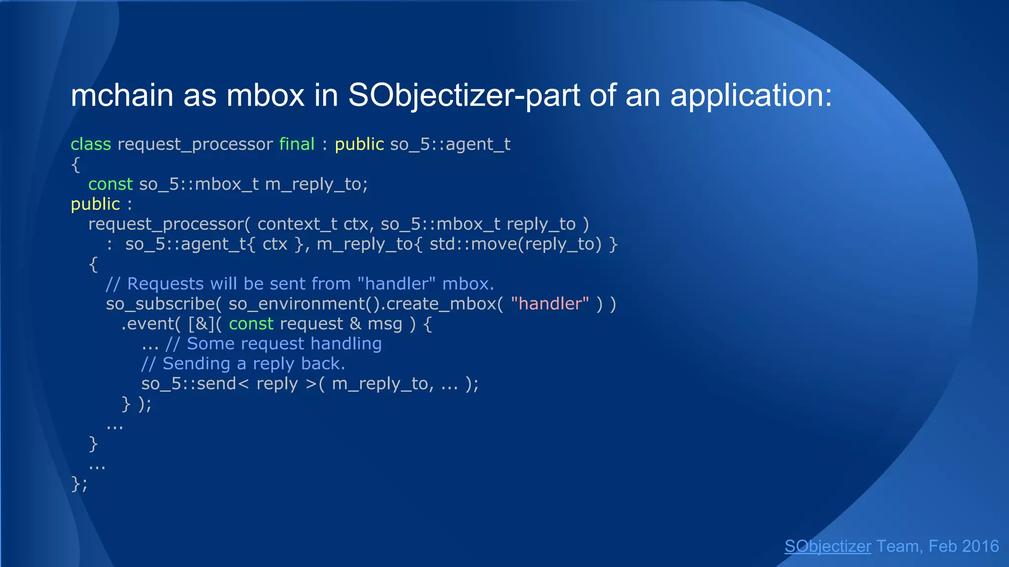 If so_5::mhood_t<T> message wrapper is used the type T
can be the type of message or signal:
struct check_status : public so_5::signal_t {};
struct reconfig { std::string config_file; };
...
receive(chain, so_5::infinite_wait,
[](const mhood_t<reconfig> & msg) {...},
[](mhood_t<check_status>) {...},
... );
SObjectizer Team, May 2017
 