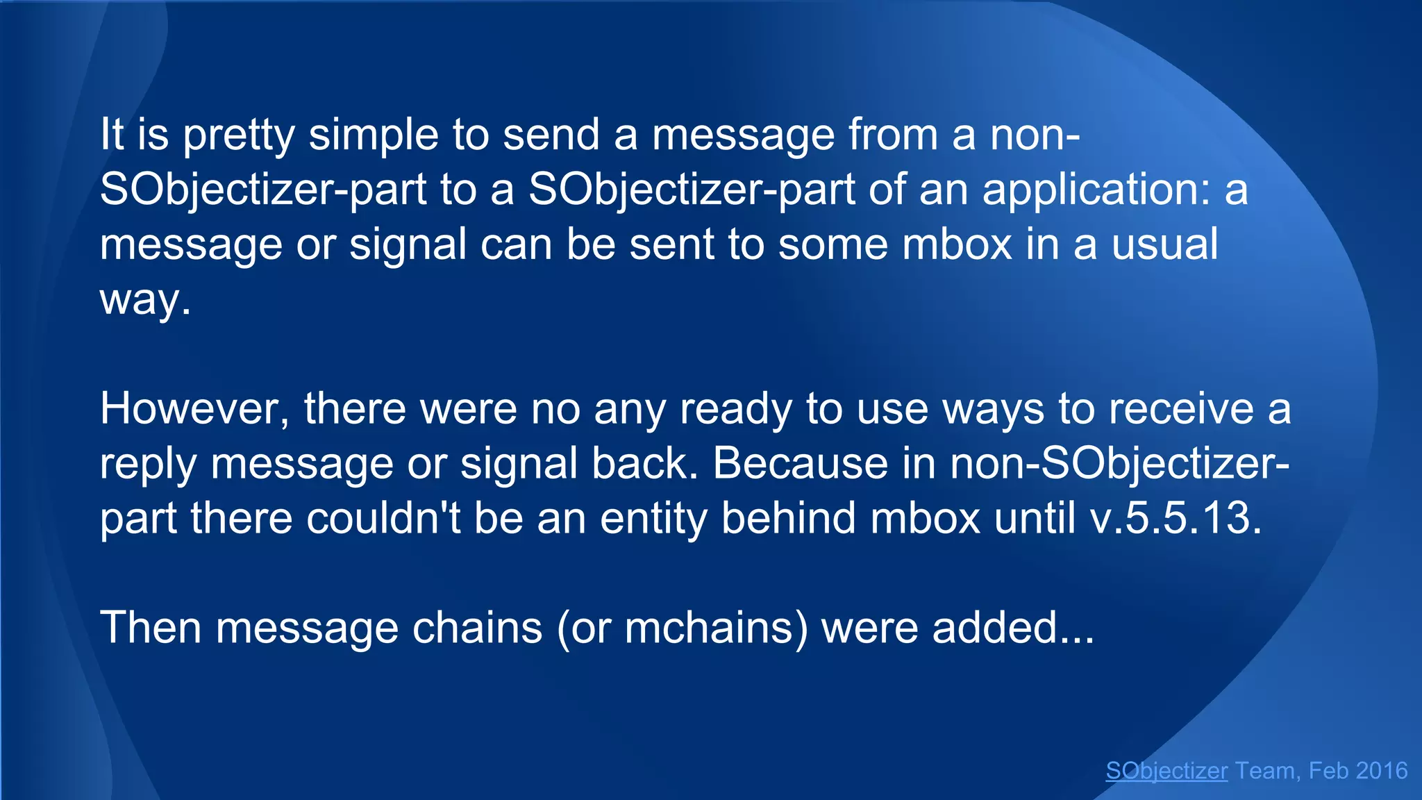 It is pretty simple to send a message from a
non-SObjectizer-part to a SObjectizer-part of an application:
a message or signal can be sent to some mbox in a usual
way.
However, there was no a ready to use way to receive a reply
message or signal back. Because in non-SObjectizer-part
there couldn't be an entity behind mbox until v.5.5.13.
Then message chains (or mchains) were added...
SObjectizer Team, May 2017
 