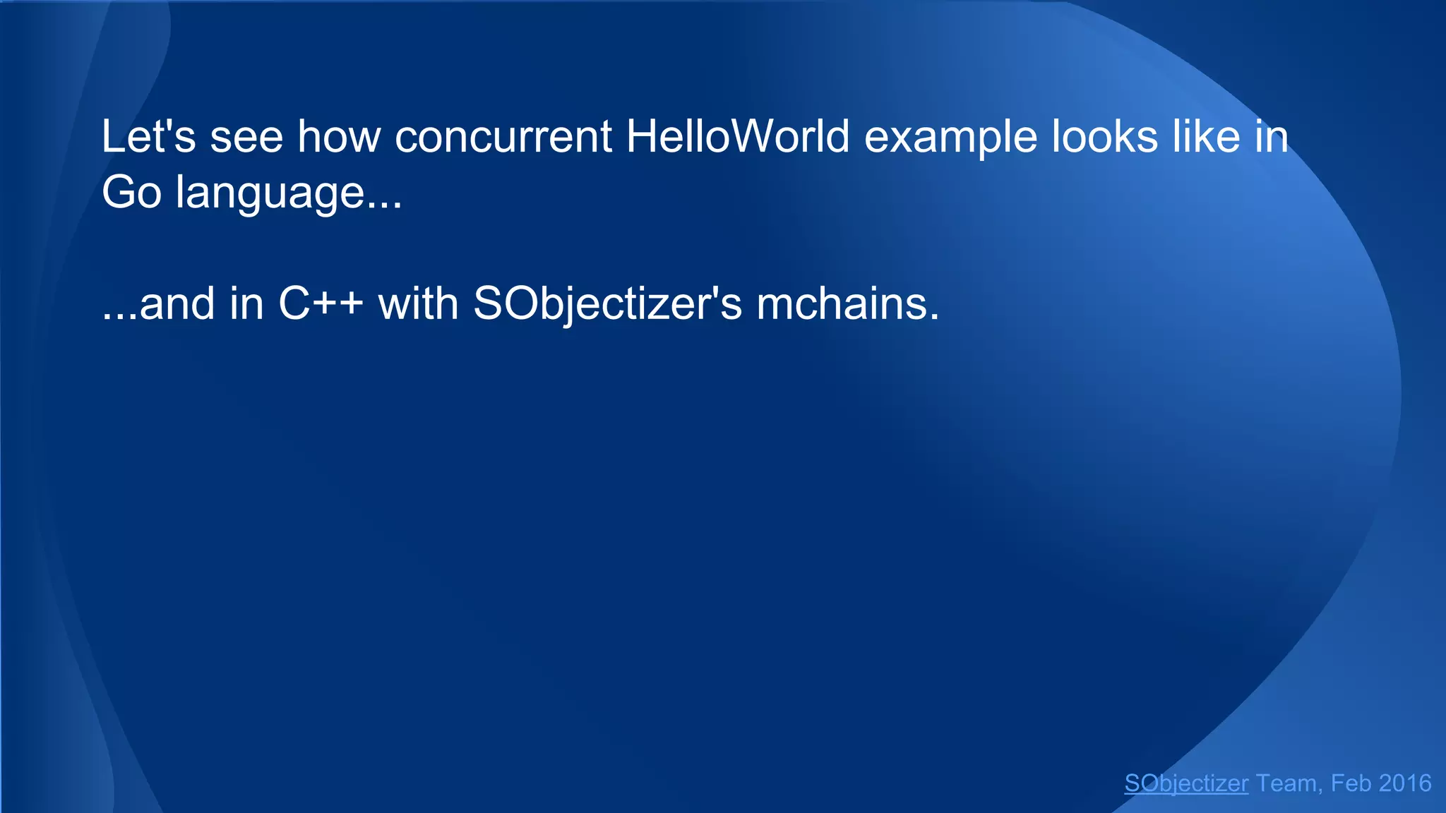The functions for performing service request, request_value
and request_future, work with mchains too.
It means that agent can make a service request to
non-SObjectizer part of an application and receive the result
of that request as usual.
SObjectizer Team, May 2017
 