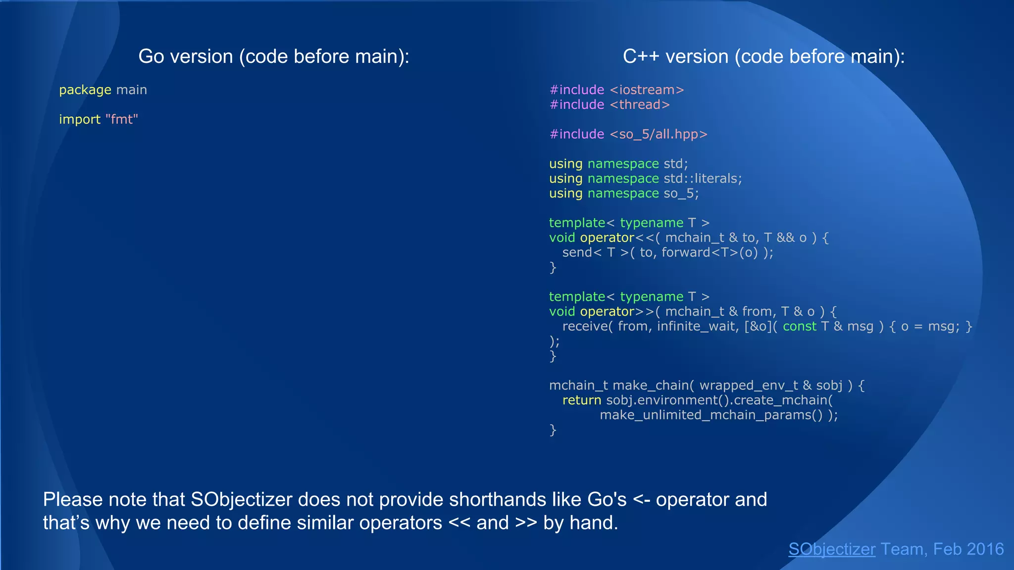 Service request initiated by an agent:
// Somewhere in SObjectizer part of an application...
class worker : public so_5::agent_t {
const so_5::mchain_t m_request_ch;
...
void some_event_handler() {
auto f = so_5::request_future<response, request>(m_request_ch,
... /* some args for request's constructor */);
...
handle_response(f.get());
}
};
...
// Somewhere in non-SObjectizer part of an application...
const so_5::mchain_t request_ch = ...;
receive( from(request_ch).handle_n(1000),
[](const request & req) -> response {...}, ... );
SObjectizer Team, May 2017
 
