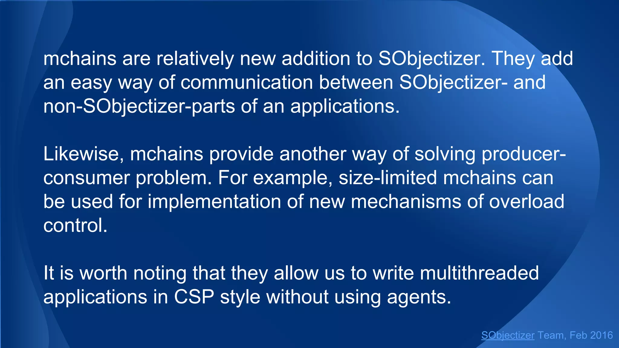 Method as_mbox can be useful if there is a necessity to hide
the fact of mchain existence.
For example, an agent inside SObjectizer’s part of an
application can receive mbox and think that there is another
agent on the opposite side...
SObjectizer Team, May 2017
 