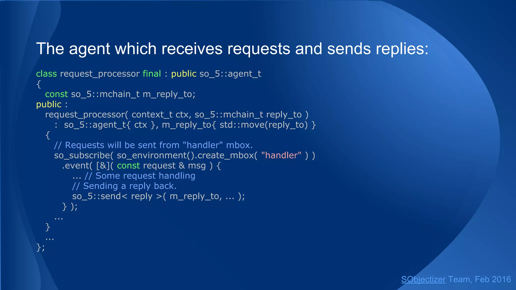 The agent which receives requests and sends replies:
class request_processor final : public so_5::agent_t
{
const so_5::mchain_t m_reply_to;
public :
request_processor( context_t ctx, so_5::mchain_t reply_to )
: so_5::agent_t{ ctx }, m_reply_to{ std::move(reply_to) }
{
// Requests will be sent from "handler" mbox.
so_subscribe( so_environment().create_mbox( "handler" ) )
.event( [&]( const request & msg ) {
... // Some request handling
// Sending a reply back.
so_5::send< reply >( m_reply_to, ... );
} );
...
}
...
};
SObjectizer Team, May 2017
 
