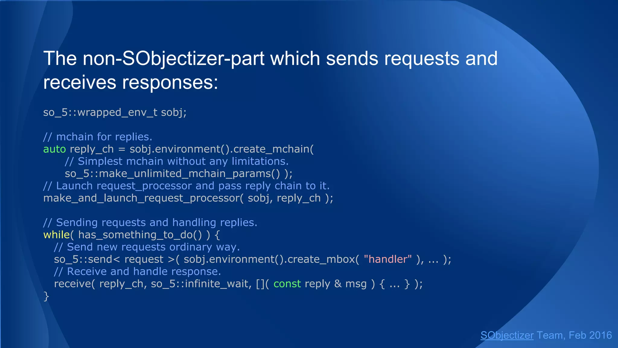 The non-SObjectizer-part which sends requests and
receives responses:
so_5::wrapped_env_t sobj;
// mchain for replies.
// Simplest mchain without any limitations.
auto reply_ch = create_mchain( sobj );
// Launch request_processor and pass reply chain to it.
make_and_launch_request_processor( sobj, reply_ch );
// Sending requests and handling replies.
while( has_something_to_do() ) {
// Send new requests ordinary way.
so_5::send< request >( sobj.environment().create_mbox( "handler" ), ... );
// Receive and handle response.
receive( reply_ch, so_5::infinite_wait, []( const reply & msg ) { ... } );
}
SObjectizer Team, May 2017
 