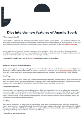 What	is	Apache	Spark?
Apache	Spark	is	a	large-scale	data	processing	consolidated	analytical	engine.	Apache	Spark	is	a	data	processing	system	that	can
perform	very	large	data	sets	computing	tasks	easily	and	can	also	spread	data	processing	tasks	on	several	machines,	on	their	own,
or	in	combination	with	other	distributed	programming	resources.	They	are	important	to	big	data	and	machine	learning.
Apache	Spark	software	consists	of	two	main	components	on	the	basic	level:	a	driver	which	transforms	the	user’s	code	into
several	tasks	which	can	be	spread	across	worker	nodes	and	executors	that	run	on	and	carry	out	the	assigned	tasks	at	those	node
levels.	To	mediate	between	the	two,	some	sort	of	cluster	manager	is	needed.
Features	which	make	Spark	one	of	the	big	data	platforms	most	widely	used	are:
It	provides	advanced	analytical	support:
Spark	not	only	supports	basic	‘maps,’	but	supports	even	advanced	analysis,	ML	and	graph	algorithms,	and	supports	SQL	queries,
streaming	of	datasets,	and	advanced	analytics.	It	features	a	versatile	stack	of	libraries	such	as	Machine	Learning,	graphs,	and
MLlib	SQL	&	DataFrames.	What	is	interesting	is	that	Spark	allows	all	these	libraries	to	be	integrated	into	a	single	workflow.
Easy	Usage:
Spark	can	be	used	in	Java,	Scala,	Python,	and	R	for	scalable	applications.	Developers,	therefore,	have	the	ability	to	build	and	run
Spark	apps	in	their	favorite	programming	languages.	In	addition,	Spark	has	an	interconnected	range	of	more	than	80	operating
companies.	You	can	use	Spark	for	Scala,	Python,	R,	and	SQL	shells	to	query	knowledge	interactively.
Fast	processing	speed:
The	processing	of	vast	quantities	of	structured	data	requires	all	big	data	analysis.	Therefore,	as	far	as	large	data	processing	is
concerned,	companies	and	organizations	want	such	a	framework	that	massive	data	can	be	processed	at	high	speed.	Spark	apps
can	operate	on	disk	in	Hadoop	clusters	up	to	100	times	faster	and	10	times	faster.	It	uses	the	Resilient	Distributed	Dataset	to
make	it	possible	for	Spark	to	store	memory	data	transparently	and	to	only	record	if	required.	This	can	reduce	the	reading	and
writing	time	of	most	disks	during	data	processing.
Flexibility:
Spark	can	run	separately	or	on	Hadoop	YARN,	Apache	Mesos,	Kubernetes,	and	even	on	the	cloud.	In	addition,	various	data
sources	can	be	accessed.	For	example,	Spark	will	run	on	the	YARN	cluster	manager	and	read	any	Hadoop	data	already	available.
The	data	sources	like	Hbase,	HDFS,	Hive,	and	Cassandra	can	be	read	from	any	Hadoop	info.	Spark	is	an	excellent	method	for
migrating	pure	Hadoop	software,	whether	the	code	is	spark-friendly.
Processing	of	real-time	sources:
 