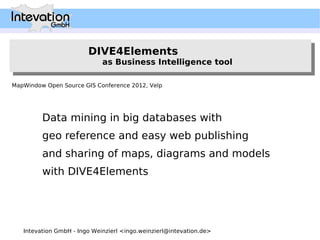 DIVE4Elements
                        DIVE4Elements
                             as Business Intelligence tool
                              as Business Intelligence tool

MapWindow Open Source GIS Conference 2012, Velp




         Data mining in big databases with
         geo reference and easy web publishing
         and sharing of maps, diagrams and models
         with DIVE4Elements




   Intevation GmbH - Ingo Weinzierl <ingo.weinzierl@intevation.de>
 