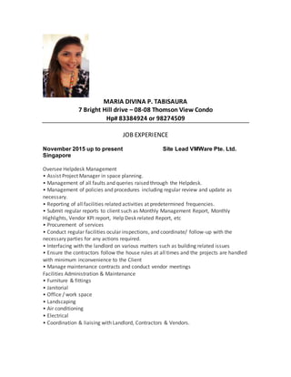 MARIA DIVINA P. TABISAURA
7 Bright Hill drive – 08-08 Thomson View Condo
Hp# 83384924 or 98274509
JOB EXPERIENCE
November 2015 up to present Site Lead VMWare Pte. Ltd.
Singapore
Oversee Helpdesk Management
• Assist Project Manager in space planning.
• Management of all faults and queries raised through the Helpdesk.
• Management of policies and procedures including regular review and update as
necessary.
• Reporting of all facilities related activities at predetermined frequencies.
• Submit regular reports to client such as Monthly Management Report, Monthly
Highlights, Vendor KPI report, Help Desk related Report, etc
• Procurement of services
• Conduct regular facilities ocular inspections, and coordinate/ follow-up with the
necessary parties for any actions required.
• Interfacing with the landlord on various matters such as building related issues
• Ensure the contractors follow the house rules at all times and the projects are handled
with minimum inconvenience to the Client
• Manage maintenance contracts and conduct vendor meetings
Facilities Administration & Maintenance
• Furniture & fittings
• Janitorial
• Office / work space
• Landscaping
• Air conditioning
• Electrical
• Coordination & liaising with Landlord, Contractors & Vendors.
 