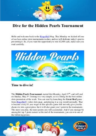 Dive for the Hidden Pearls Tournament
Hello and welcome back to the BingoHall blog. This Monday we kicked off one
of our best online slots tournaments to date, and we will dedicate today’s post to
presenting it. So, if you want the opportunity to win $2,500 cash, make sure you
read carefully.
Time to dive in!
The Hidden Pearls Tournament started this Monday, April 27th
, and will end
on Sunday, May 3rd
. Joining it is very simple, as it is fitting for the best online
slots promotion of the week. You can start by launching the Great Reef game
from BingoHall’s video slots page, and playing it as you would normally. That
is because every $1 you wager in this specific game will not only give you the
chance to win a great prize, but it will also grant you 1 point in the tournament.
The more you play, the more points you will accumulate. And if you manage be
among the top 3 point earners at the end of the tournament, you can win one of
the following prizes:
 