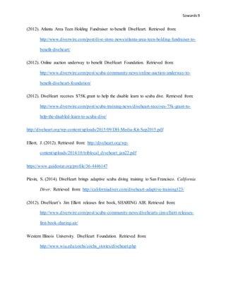 Sowards 9
(2012). Atlanta Area Teen Holding Fundraiser to benefit DiveHeart. Retrieved from:
http://www.diverwire.com/post/dive-store-news/atlanta-area-teen-holding-fundraiser-to-
benefit-diveheart/
(2012). Online auction underway to benefit DiveHeart Foundation. Retrieved from:
http://www.diverwire.com/post/scuba-community-news/online-auction-underway-to-
benefit-diveheart-foundation/
(2012). DiveHeart receives $75K grant to help the disable learn to scuba dive. Retrieved from:
http://www.diverwire.com/post/scuba-training-news/diveheart-receives-75k-grant-to-
help-the-disabled-learn-to-scuba-dive/
http://diveheart.org/wp-content/uploads/2015/09/DH-Media-Kit-Sep2015.pdf
Elliott, J. (2012). Retrieved from: http://diveheart.org/wp-
content/uploads/2014/10/triblocal_diveheart_jan22.pdf
https://www.guidestar.org/profile/36-4446147
Plevin, S. (2014). DiveHeart brings adaptive scuba diving training to San Francisco. California
Diver. Retrieved from: http://californiadiver.com/diveheart-adaptive-training123/
(2012). DiveHeart’s Jim Elliott releases first book, SHARING AIR. Retrieved from:
http://www.diverwire.com/post/scuba-community-news/divehearts-jim-elliott-releases-
first-book-sharing-air/
Western Illinois University. DiveHeart Foundation. Retrieved from:
http://www.wiu.edu/coehs/coehs_stories/diveheart.php
 