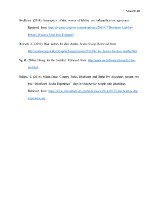 Sowards 10
DiveHeart. (2014). Assumption of risk, waiver of liability and indemnification agreement.
Retrieved from: http://diveheart.org/wp-content/uploads/2015/07/Diveheart-Liability-
Privacy-Waivers-Med-Info-Form.pdf
Dowsett, K. (2012). Risk factors for dive deaths. Scuba Scoop. Retrieved from:
http://scubascoop-kirkscubagear.blogspot.com/2012/06/risk-factors-for-dive-deaths.html
Ng, R. (2016). Diving for the disabled. Retrieved from: http://www.uw360.asia/diving-for-the-
disabled/
Phillips, L. (2014). Miami-Dade Country Parks, DiveHeart and Ortho Pro Associates present two
free “DiveHeart Scuba Experience” days in October for people with disabilities.
Retrieved from: https://www.miamidade.gov/parks/releases/2014-09-25-diveheart-scuba-
experience.asp
 