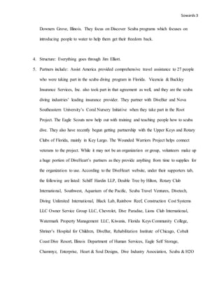 Sowards 3
Downers Grove, Illinois. They focus on Discover Scuba programs which focuses on
introducing people to water to help them get their freedom back.
4. Structure: Everything goes through Jim Elliott.
5. Partners include: Assist America provided comprehensive travel assistance to 27 people
who were taking part in the scuba diving program in Florida. Vicencia & Buckley
Insurance Services, Inc. also took part in that agreement as well, and they are the scuba
diving industries’ leading insurance provider. They partner with DiveBar and Nova
Southeastern University’s Coral Nursery Initiative when they take part in the Root
Project. The Eagle Scouts now help out with training and teaching people how to scuba
dive. They also have recently begun getting partnership with the Upper Keys and Rotary
Clubs of Florida, mainly in Key Largo. The Wounded Warriors Project helps connect
veterans to the project. While it may not be an organization or group, volunteers make up
a huge portion of DiveHeart’s partners as they provide anything from time to supplies for
the organization to use. According to the DiveHeart website, under their supporters tab,
the following are listed: Schiff Hardin LLP, Double Tree by Hilton, Rotary Club
International, Southwest, Aquarium of the Pacific, Scuba Travel Ventures, Divetech,
Diving Unlimited International, Black Lab, Rainbow Reef, Construction Cost Systems
LLC Owner Service Group LLC, Chevrolet, Dive Paradise, Lions Club International,
Watermark Property Management LLC, Kiwanis, Florida Keys Community College,
Shriner’s Hospital for Children, DiveBar, Rehabilitation Institute of Chicago, Cobalt
Coast Dive Resort, Illinois Department of Human Services, Eagle Self Storage,
Chammyz, Enterprise, Heart & Soul Designs, Dive Industry Association, Scuba & H2O
 