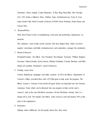 Sowards 4
Adventure, Divers Supply, Copier Dynamics, X-Ray Mag, Deep Blue, Dive Georgia
LLC, US1 Scuba, California Diver, Abilities Expo, Scubaboard.com, Force-E, Four
Lakes Scuba Club, Hotel Cozumel & Resort, ICSSD, Nixon Peabody, Scuba Sirens and
Toucan Dive.
6. Responsibilities
Their Root Project works on transplanting coral reefs and performing maintenance on
nurseries.
The volunteers want to help out the veterans who have helped them, which can lower
negative stereotypes and build communications and connections amongst the community.
7. Board of directors:
President/Founder: Jim Elliott, Vice President: Ron Rispoli, Treasurer: William Bogdon,
Secretary: Sharon Kustka, Kerry Gruson, Michael Kaufman, Carolyn Brennan, and Mike
Hamel all constitute DiveHeart’s board of directors.
8. Funding comes from:
Various fundraising campaigns and online auctions. In 2012, the Illinois Department of
Veteran’s Affairs provided them with a $75,000 grant to help assist the program. The
Illinois Lottery’s Veterans Cash scratch-off game tickets are deposited into the Veterans
Assistance Fund, which can be allocated into any program to help out the state’s
veteran’s such as the ones DiveHeart promotes. On the DiveHeart website, there is a
donate tab as well. The founder Jim Elliott, writes books as well and donates 50% of the
sales to the organization.
9. Motivation
Helping make a difference for the people whose lives they touch.
 