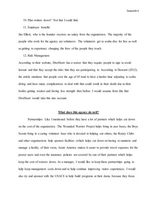 Sowards 5
10. Plan written down? Not that I could find.
11. Employee benefits
Jim Elliott, who is the founder receives no salary from the organization. The majority of the
people who work for the agency are volunteers. The volunteers get to scuba dive for free as well
as getting to experience changing the lives of the people they touch.
12. Risk Management
According to their website, DiveHeart has a waiver that they require people to sign to avoid
lawsuit and that they accept the risks that they are participating in. According to Dowsett (2012),
the article mentions that people over the age of 45 tend to have a harder time adjusting to scuba
diving and have many complications to deal with that could result in their death due to their
bodies getting weaker and having less strength then before. I would assume from this that
DiveHeart would take this into account.
What does this agency do well?
Partnerships- Like I mentioned before they have a lot of partners which helps cut down
on the cost of the organization. The Wounded Warrior Project helps bring in user bases, the Boys
Scouts bring in a caring volunteer base who is devoted to helping out others, the Rotary Clubs
and other organizations help sponsor facilities (which helps cut down on having to maintain and
manage a facility of their own), Assist America makes it easier to provide travel expenses for the
poorer users and even the insurance policies are covered by one of their partners which helps
keep the cost of waivers down. As a manager, I would like to keep these partnerships going to
help keep management costs down and to help continue improving visitor experiences. I would
also try and sponsor with the USACE to help build programs at their dams, because they focus
 