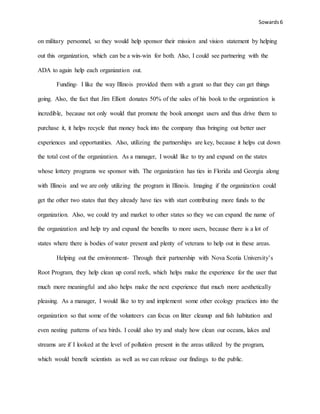 Sowards 6
on military personnel, so they would help sponsor their mission and vision statement by helping
out this organization, which can be a win-win for both. Also, I could see partnering with the
ADA to again help each organization out.
Funding- I like the way Illinois provided them with a grant so that they can get things
going. Also, the fact that Jim Elliott donates 50% of the sales of his book to the organization is
incredible, because not only would that promote the book amongst users and thus drive them to
purchase it, it helps recycle that money back into the company thus bringing out better user
experiences and opportunities. Also, utilizing the partnerships are key, because it helps cut down
the total cost of the organization. As a manager, I would like to try and expand on the states
whose lottery programs we sponsor with. The organization has ties in Florida and Georgia along
with Illinois and we are only utilizing the program in Illinois. Imaging if the organization could
get the other two states that they already have ties with start contributing more funds to the
organization. Also, we could try and market to other states so they we can expand the name of
the organization and help try and expand the benefits to more users, because there is a lot of
states where there is bodies of water present and plenty of veterans to help out in these areas.
Helping out the environment- Through their partnership with Nova Scotia University’s
Root Program, they help clean up coral reefs, which helps make the experience for the user that
much more meaningful and also helps make the next experience that much more aesthetically
pleasing. As a manager, I would like to try and implement some other ecology practices into the
organization so that some of the volunteers can focus on litter cleanup and fish habitation and
even nesting patterns of sea birds. I could also try and study how clean our oceans, lakes and
streams are if I looked at the level of pollution present in the areas utilized by the program,
which would benefit scientists as well as we can release our findings to the public.
 