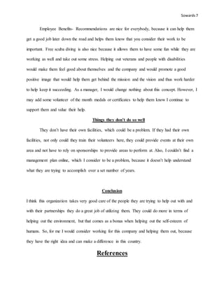 Sowards 7
Employee Benefits- Recommendations are nice for everybody, because it can help them
get a good job later down the road and helps them know that you consider their work to be
important. Free scuba diving is also nice because it allows them to have some fun while they are
working as well and take out some stress. Helping out veterans and people with disabilities
would make them feel good about themselves and the company and would promote a good
positive image that would help them get behind the mission and the vision and thus work harder
to help keep it succeeding. As a manager, I would change nothing about this concept. However, I
may add some volunteer of the month medals or certificates to help them know I continue to
support them and value their help.
Things they don’t do so well
They don’t have their own facilities, which could be a problem. If they had their own
facilities, not only could they train their volunteers here, they could provide events at their own
area and not have to rely on sponsorships to provide areas to perform at. Also, I couldn’t find a
management plan online, which I consider to be a problem, because it doesn’t help understand
what they are trying to accomplish over a set number of years.
Conclusion
I think this organization takes very good care of the people they are trying to help out with and
with their partnerships they do a great job of utilizing them. They could do more in terms of
helping out the environment, but that comes as a bonus when helping out the self-esteem of
humans. So, for me I would consider working for this company and helping them out, because
they have the right idea and can make a difference in this country.
References
 