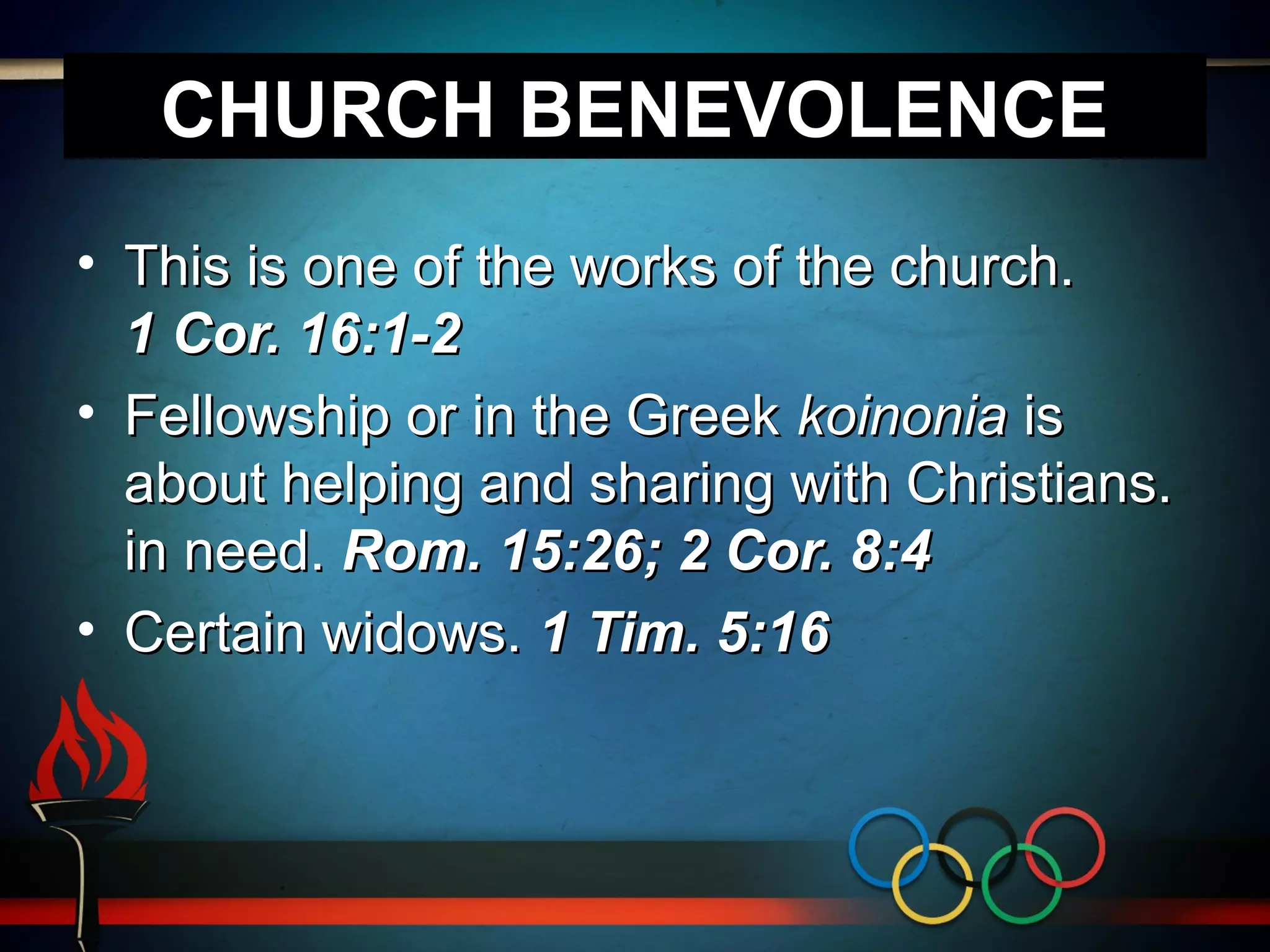 CHURCH BENEVOLENCE
• This is one of the works of the church.
1 Cor. 16:1-2
• Fellowship or in the Greek koinonia is
about helping and sharing with Christians.
in need. Rom. 15:26; 2 Cor. 8:4
• Certain widows. 1 Tim. 5:16