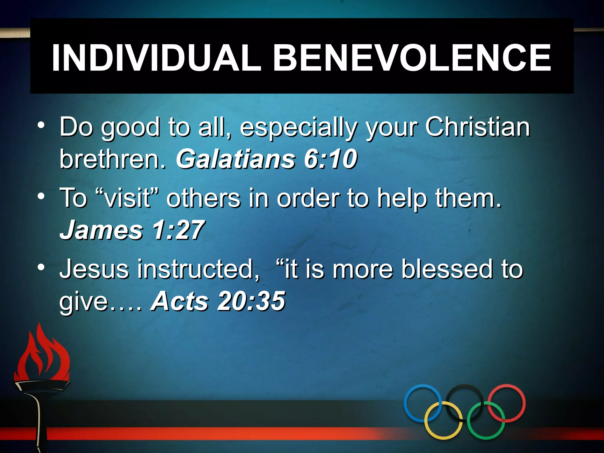 INDIVIDUAL BENEVOLENCE
• Do good to all, especially your Christian
brethren. Galatians 6:10
• To “visit” others in order to help them.
James 1:27
• Jesus instructed, “it is more blessed to
give…. Acts 20:35