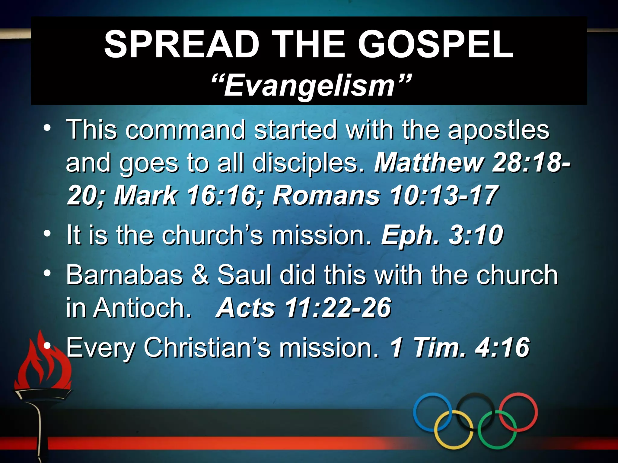SPREAD THE GOSPEL
“Evangelism”
• This command started with the apostles
and goes to all disciples. Matthew 28:18-
20; Mark 16:16; Romans 10:13-17
• It is the church’s mission. Eph. 3:10
• Barnabas & Saul did this with the church
in Antioch. Acts 11:22-26
• Every Christian’s mission. 1 Tim. 4:16