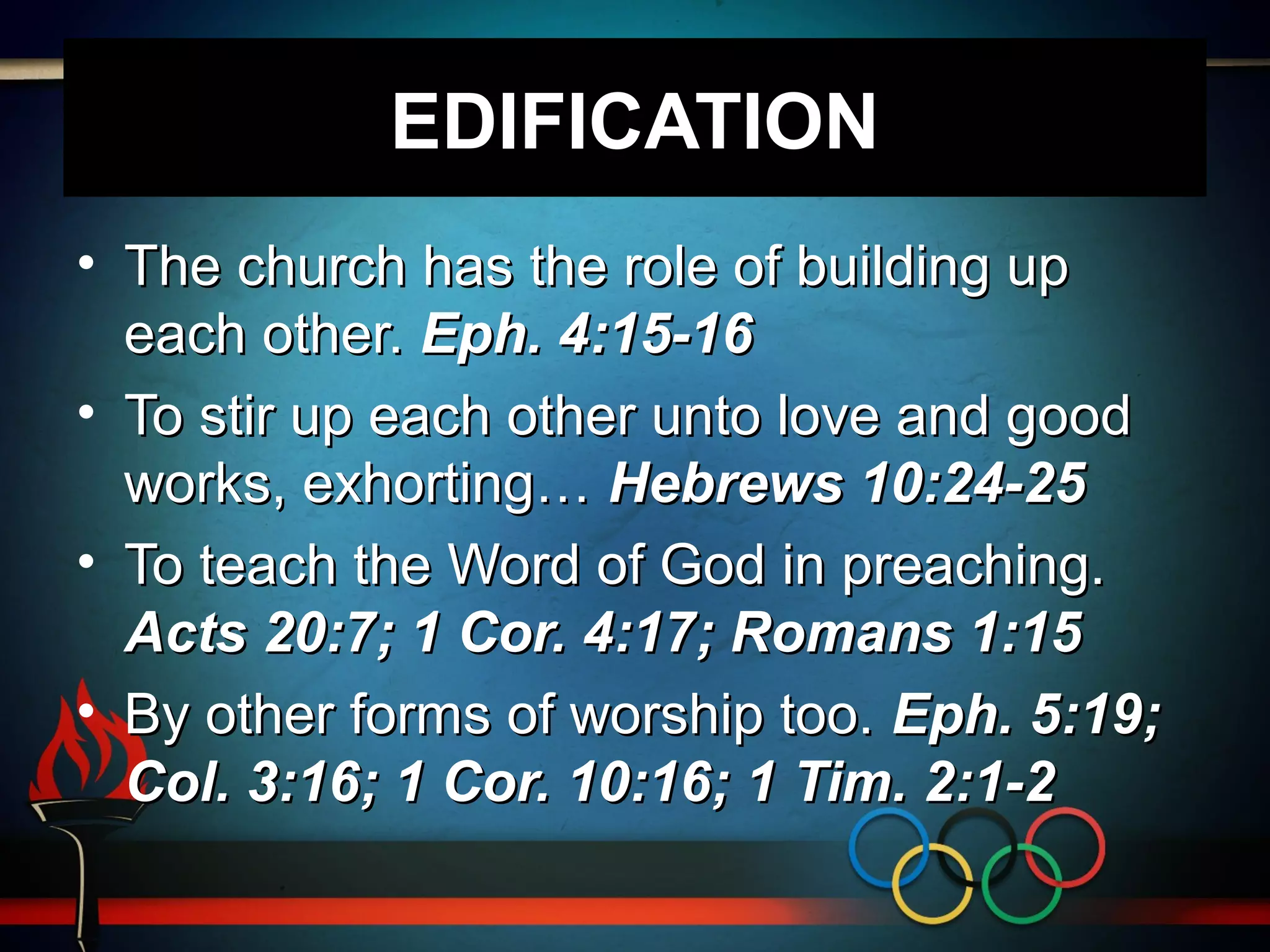 EDIFICATION
• The church has the role of building up
each other. Eph. 4:15-16
• To stir up each other unto love and good
works, exhorting… Hebrews 10:24-25
• To teach the Word of God in preaching.
Acts 20:7; 1 Cor. 4:17; Romans 1:15
• By other forms of worship too. Eph. 5:19;
Col. 3:16; 1 Cor. 10:16; 1 Tim. 2:1-2