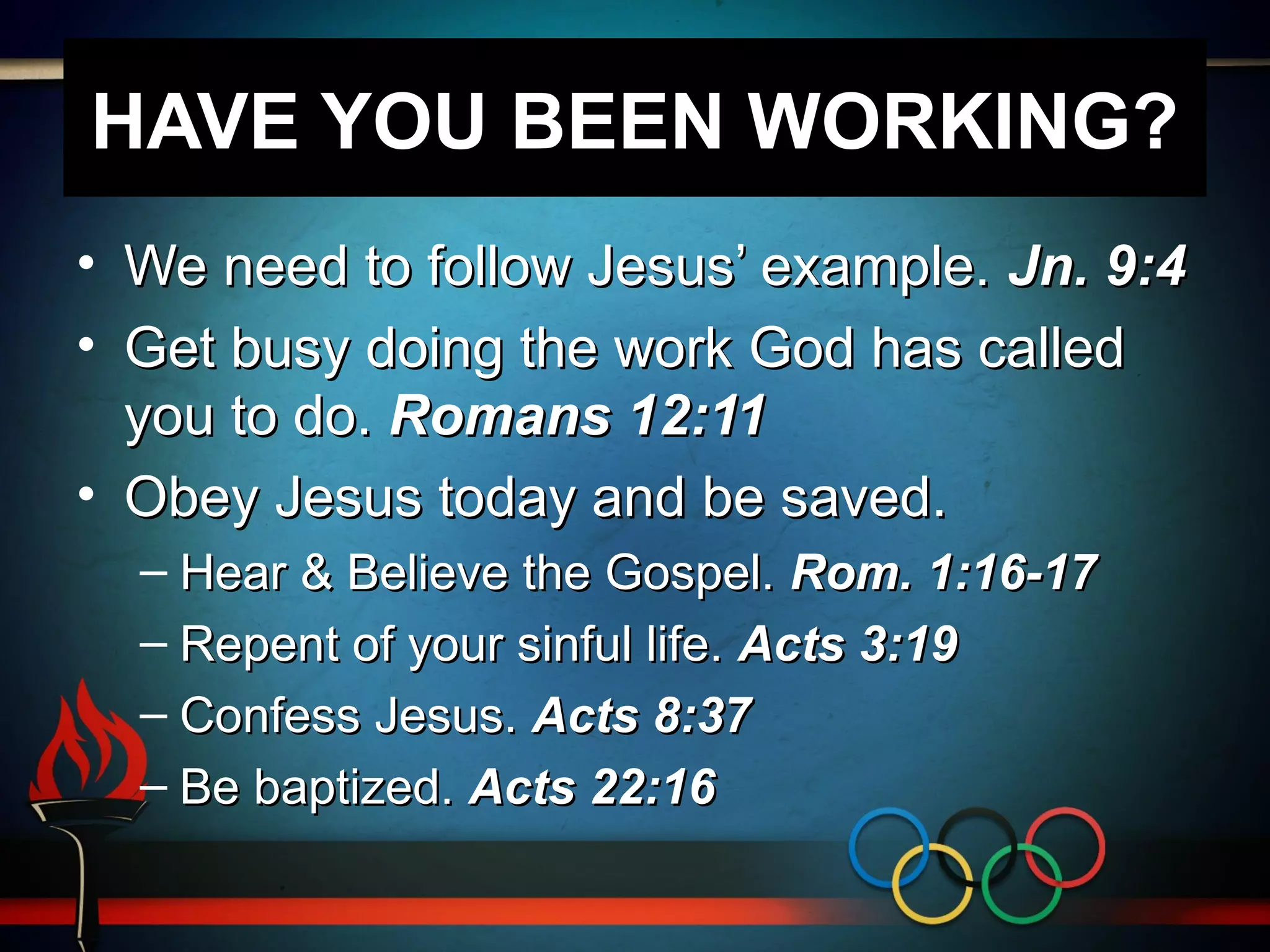 HAVE YOU BEEN WORKING?
• We need to follow Jesus’ example. Jn. 9:4
• Get busy doing the work God has called
you to do. Romans 12:11
• Obey Jesus today and be saved.
– Hear & Believe the Gospel. Rom. 1:16-17
– Repent of your sinful life. Acts 3:19
– Confess Jesus. Acts 8:37
– Be baptized. Acts 22:16