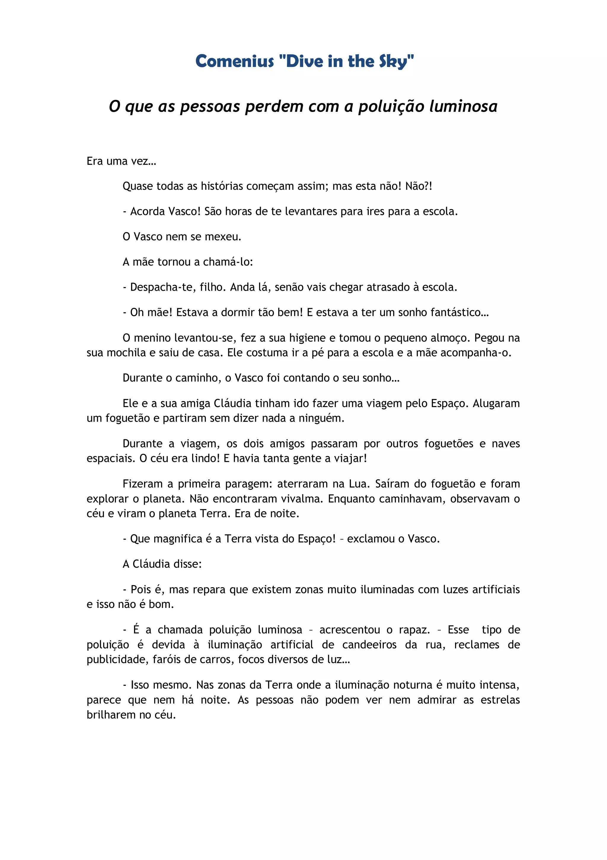 Comenius "Dive in the Sky"
O que as pessoas perdem com a poluição luminosa
Era uma vez…
Quase todas as histórias começam assim; mas esta não! Não?!
- Acorda Vasco! São horas de te levantares para ires para a escola.
O Vasco nem se mexeu.
A mãe tornou a chamá-lo:
- Despacha-te, filho. Anda lá, senão vais chegar atrasado à escola.
- Oh mãe! Estava a dormir tão bem! E estava a ter um sonho fantástico…
O menino levantou-se, fez a sua higiene e tomou o pequeno almoço. Pegou na
sua mochila e saiu de casa. Ele costuma ir a pé para a escola e a mãe acompanha-o.
Durante o caminho, o Vasco foi contando o seu sonho…
Ele e a sua amiga Cláudia tinham ido fazer uma viagem pelo Espaço. Alugaram
um foguetão e partiram sem dizer nada a ninguém.
Durante a viagem, os dois amigos passaram por outros foguetões e naves
espaciais. O céu era lindo! E havia tanta gente a viajar!
Fizeram a primeira paragem: aterraram na Lua. Saíram do foguetão e foram
explorar o planeta. Não encontraram vivalma. Enquanto caminhavam, observavam o
céu e viram o planeta Terra. Era de noite.
- Que magnifica é a Terra vista do Espaço! – exclamou o Vasco.
A Cláudia disse:
- Pois é, mas repara que existem zonas muito iluminadas com luzes artificiais
e isso não é bom.
- É a chamada poluição luminosa – acrescentou o rapaz. – Esse tipo de
poluição é devida à iluminação artificial de candeeiros da rua, reclames de
publicidade, faróis de carros, focos diversos de luz…
- Isso mesmo. Nas zonas da Terra onde a iluminação noturna é muito intensa,
parece que nem há noite. As pessoas não podem ver nem admirar as estrelas
brilharem no céu.
 