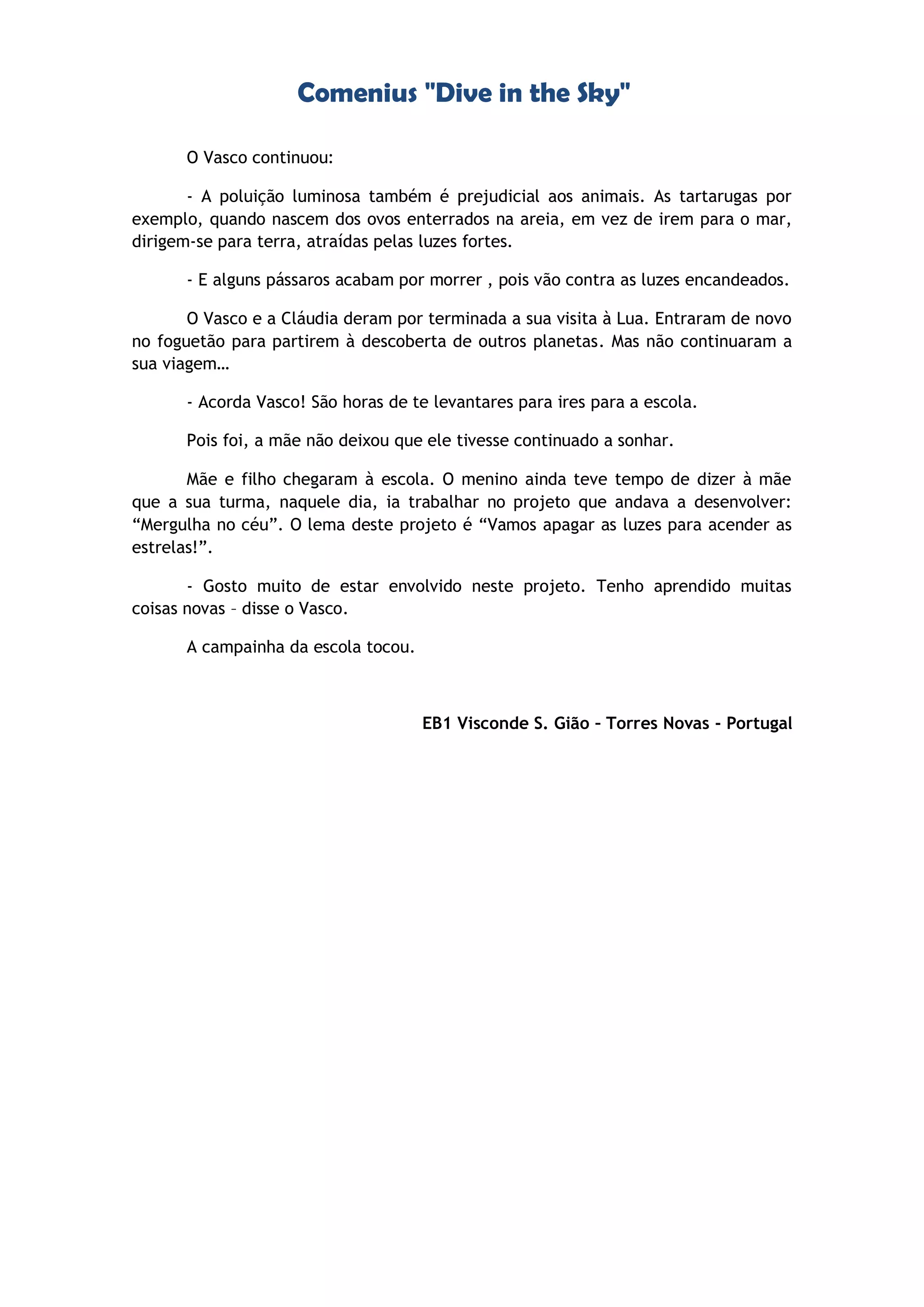 Comenius "Dive in the Sky"
O Vasco continuou:
- A poluição luminosa também é prejudicial aos animais. As tartarugas por
exemplo, quando nascem dos ovos enterrados na areia, em vez de irem para o mar,
dirigem-se para terra, atraídas pelas luzes fortes.
- E alguns pássaros acabam por morrer , pois vão contra as luzes encandeados.
O Vasco e a Cláudia deram por terminada a sua visita à Lua. Entraram de novo
no foguetão para partirem à descoberta de outros planetas. Mas não continuaram a
sua viagem…
- Acorda Vasco! São horas de te levantares para ires para a escola.
Pois foi, a mãe não deixou que ele tivesse continuado a sonhar.
Mãe e filho chegaram à escola. O menino ainda teve tempo de dizer à mãe
que a sua turma, naquele dia, ia trabalhar no projeto que andava a desenvolver:
“Mergulha no céu”. O lema deste projeto é “Vamos apagar as luzes para acender as
estrelas!”.
- Gosto muito de estar envolvido neste projeto. Tenho aprendido muitas
coisas novas – disse o Vasco.
A campainha da escola tocou.
EB1 Visconde S. Gião – Torres Novas - Portugal
 