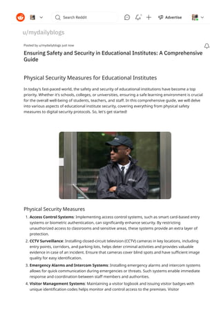 Physical Security Measures for Educational Institutes
In today's fast-paced world, the safety and security of educational institutions have become a top
priority. Whether it's schools, colleges, or universities, ensuring a safe learning environment is crucial
for the overall well-being of students, teachers, and staff. In this comprehensive guide, we will delve
into various aspects of educational institute security, covering everything from physical safety
measures to digital security protocols. So, let's get started!
Physical Security Measures
1. Access Control Systems: Implementing access control systems, such as smart card-based entry
systems or biometric authentication, can significantly enhance security. By restricting
unauthorized access to classrooms and sensitive areas, these systems provide an extra layer of
protection.
2. CCTV Surveillance: Installing closed-circuit television (CCTV) cameras in key locations, including
entry points, corridors, and parking lots, helps deter criminal activities and provides valuable
evidence in case of an incident. Ensure that cameras cover blind spots and have sufficient image
quality for easy identification.
3. Emergency Alarms and Intercom Systems: Installing emergency alarms and intercom systems
allows for quick communication during emergencies or threats. Such systems enable immediate
response and coordination between staff members and authorities.
4. Visitor Management Systems: Maintaining a visitor logbook and issuing visitor badges with
unique identification codes helps monitor and control access to the premises. Visitor
Posted by u/mydailyblogs just now

Ensuring Safety and Security in Educational Institutes: A Comprehensive
Guide
u/mydailyblogs
1 new comment
 Search Reddit
     Advertise 
5
 