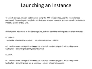 Launching an Instance
To launch a single Amazon EC2 instance using the AMI you selected, use the run-instances
command. Depending on the platforms that your account supports, you can launch the instance
into EC2-Classic or EC2-VPC.
Initially, your instance is in the pending state, but will be in the running state in a few minutes.
EC2-Classic
The below command launches a t1.micro instance in EC2-Classic:
ec2 run-instances --image-id ami-xxxxxxxx --count 1 --instance-type t1.micro --key-name
MyKeyPair --security-groups MySecurityGroup
EC2-VPC
ec2 run-instances --image-id ami-xxxxxxxx --count 1 --instance-type t1.micro --key-name
MyKeyPair --security-group-ids sg-xxxxxxxx --subnet-id subnet-xxxxxxxx
 