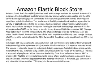 Amazon Elastic Block StoreAmazon Elastic Block Store (EBS) provides block level storage volumes for use with Amazon EC2
instances. In a typical block level storage device, raw storage volumes are created and then the
server-based operating system connects to these volumes (over Fibre Channel, iSCSI etc) and
uses them as individual drives. This fundamental flexibility makes block level storage usable for
variety of application needs like file storage, database storage, virtual machine volumes and
more. You can have variety of file system running on the block level storage, example NTFS for
windows and ext3/XFS etc for Linux. In simpler terms Amazon EBS is like a massive SAN (Storage
Area Network) in the AWS infrastructure. The physical storage could be hard disks, SSD’s etc
under the EBS hood. Amazon EBS is one of the most important and heavily used storage services
of AWS, even the building blocks like RDS, DynamoDB, CloudSearch etc possibly rely on EBS in the
Cloud.
In Amazon EBS you can allocate a disk volume of 1GB to 1TB in size and data written will persist
independently (unlike ephemeral disks) from the life of an Amazon EC2 instance attached with it.
The volume is internally stored on redundant disks in an Amazon Availability Zone scope, which
means that the EC2 instances using the EBS Volumes also should reside on the same AZ. The data
is automatically replicated within the same Availability Zone (internally some form of RAID is
employed by AWS) to prevent data loss due to failure of any single hardware component. Since
the Amazon EBS lifetime is separate from the instance on which it is mounted, you can detach it
and later attach it on another EC2 instance in the same availability zone.
 