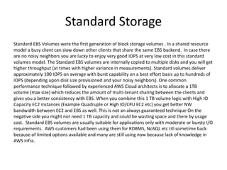 Standard Storage
Standard EBS Volumes were the first generation of block storage volumes . In a shared resource
model a busy client can slow down other clients that share the same EBS backend. In case there
are no noisy neighbors you are lucky to enjoy very good IOPS at very low cost in this standard
volumes model. The Standard EBS volumes are internally copied to multiple disks and you will get
higher throughput (at times with higher variance in measurements). Standard volumes deliver
approximately 100 IOPS on average with burst capability on a best effort basis up to hundreds of
IOPS (depending upon disk size provisioned and your noisy neighbors). One common
performance technique followed by experienced AWS Cloud architects is to allocate a 1TB
volume (max size) which reduces the amount of multi-tenant sharing between the clients and
gives you a better consistency with EBS. When you combine this 1 TB volume logic with High IO
Capacity EC2 instances (Example Quadruple or High IO/CPU EC2 etc) you get better NW
bandwidth between EC2 and EBS as well. This is not an always guaranteed technique On the
negative side you might not need 1 TB capacity and could be wasting space and there by usage
cost. Standard EBS volumes are usually suitable for applications only with moderate or bursty I/O
requirements. AWS customers had been using them for RDBMS, NoSQL etc till sometime back
because of limited options available and many are still using now because lack of knowledge in
AWS infra.
 