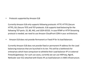 • Protocols supported by Amazon ELB
Currently Amazon ELB only supports following protocols: HTTP, HTTPS (Secure
HTTP), SSL (Secure TCP) and TCP protocols. ELB supports load balancing for the
following TCP ports: 25, 80, 443, and 1024-65535. In case RTMP or HTTP Streaming
protocol is needed, we need to use Amazon CloudFront CDN in your architecture.
• Amazon ELB does not provide Permanent or Fixed IP for its load Balancers
Currently Amazon ELB does not provide fixed or permanent IP address for the Load
balancing instances that are launched in its tier. This will be a bottleneck for
enterprises which have compulsion to whitelist their Load balancer IP’s in external
firewalls/gateways. For such use cases, currently we can use HAProxy, NginX,
NetScaler over EC2 attached with Elastic IPs as load balancers in AWS infrastructure.
 