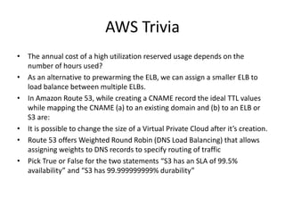 AWS Trivia
• The annual cost of a high utilization reserved usage depends on the
number of hours used?
• As an alternative to prewarming the ELB, we can assign a smaller ELB to
load balance between multiple ELBs.
• In Amazon Route 53, while creating a CNAME record the ideal TTL values
while mapping the CNAME (a) to an existing domain and (b) to an ELB or
S3 are:
• It is possible to change the size of a Virtual Private Cloud after it’s creation.
• Route 53 offers Weighted Round Robin (DNS Load Balancing) that allows
assigning weights to DNS records to specify routing of traffic
• Pick True or False for the two statements “S3 has an SLA of 99.5%
availability” and “S3 has 99.999999999% durability”
 